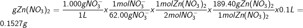 \dpi{100} \fn_cm gZn(NO_{3})_{2} =\frac{1.000 g NO_{3}^{-}}{1 L}x\frac{1 mol NO_{3}^{-}}{62.00 g NO_{3}^{-}}x \frac{1 mol Zn(NO_{3})_{2}}{2 mol NO_{3}^{-}}x\frac{189.40 gZn(NO_{3})_{2}}{1 mol Zn(NO_{3})_{2}}x 0.1L = 0.1527 g